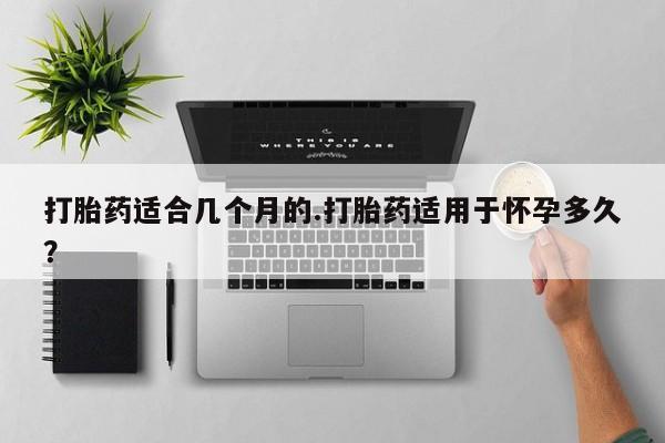 药流药购买联系打胎药适合几个月的.打胎药适用于怀孕多久？