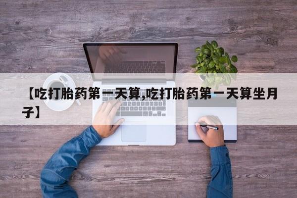 药流药购买联系【吃打胎药第一天算,吃打胎药第一天算坐月子】