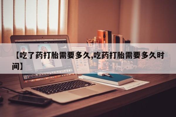 药流药购买联系【吃了药打胎需要多久,吃药打胎需要多久时间】