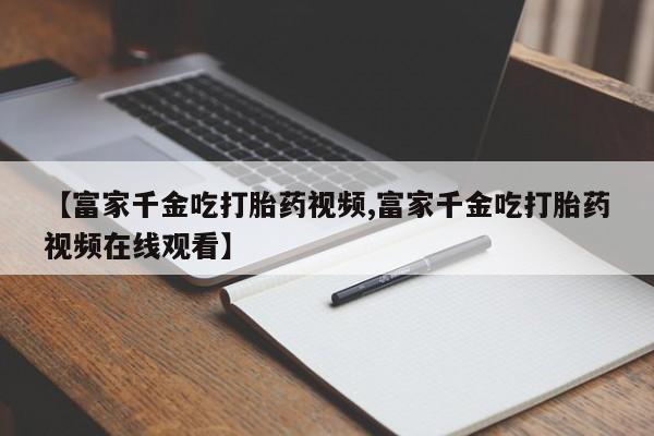 药流药购买联系【富家千金吃打胎药视频,富家千金吃打胎药视频在线观看】