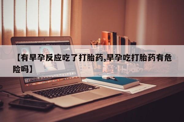 药流药购买联系【有早孕反应吃了打胎药,早孕吃打胎药有危险吗】
