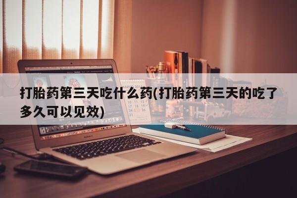 药流药购买联系打胎药第三天吃什么药(打胎药第三天的吃了多久可以见效)