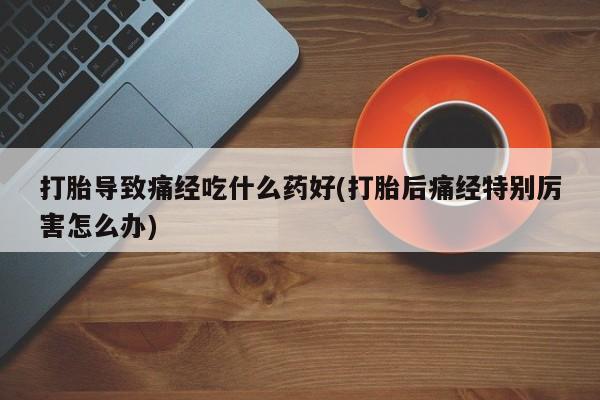 药流药购买联系打胎导致痛经吃什么药好(打胎后痛经特别厉害怎么办)