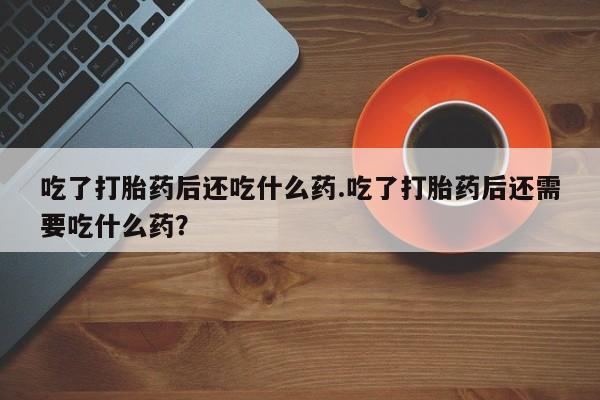 药流药购买联系吃了打胎药后还吃什么药.吃了打胎药后还需要吃什么药？