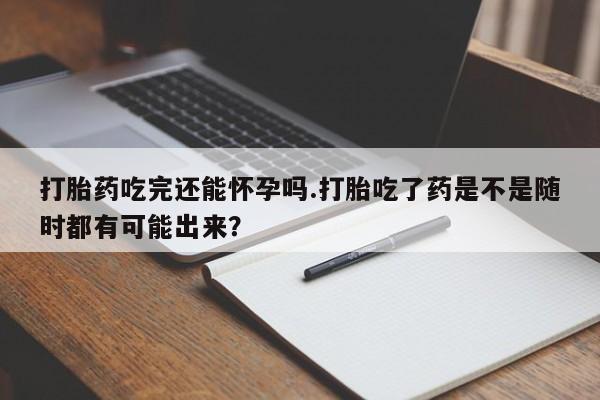 药流药购买联系打胎药吃完还能怀孕吗.打胎吃了药是不是随时都有可能出来？