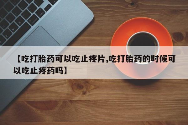 药流药购买联系【吃打胎药可以吃止疼片,吃打胎药的时候可以吃止疼药吗】