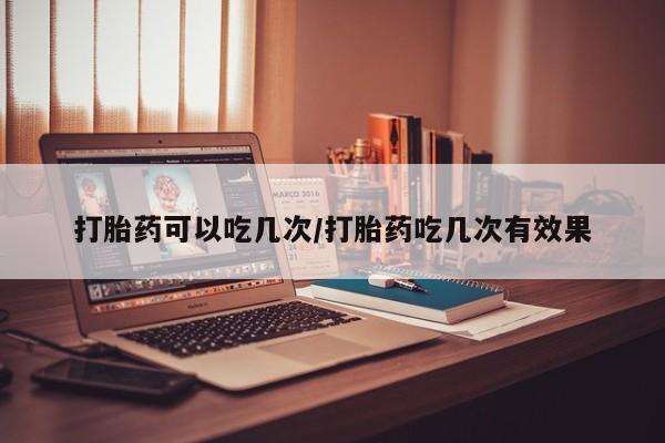 药流药购买联系打胎药可以吃几次/打胎药吃几次有效果