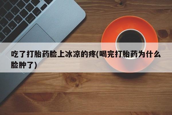 药流药购买联系吃了打胎药脸上冰凉的疼(喝完打胎药为什么脸肿了)