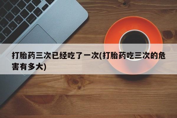 药流药购买联系打胎药三次已经吃了一次(打胎药吃三次的危害有多大)