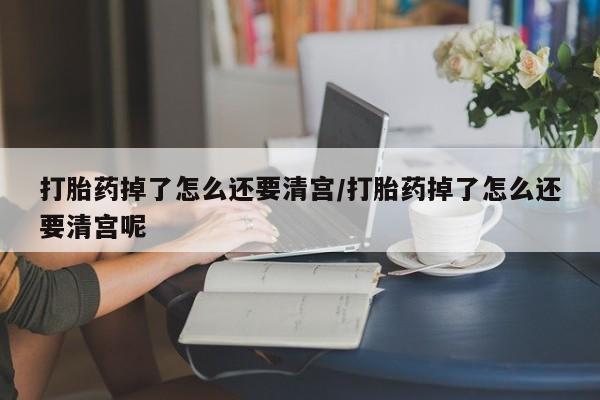 药流药购买联系打胎药掉了怎么还要清宫/打胎药掉了怎么还要清宫呢