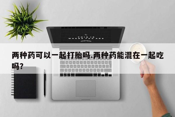 药流药购买联系两种药可以一起打胎吗.两种药能混在一起吃吗？