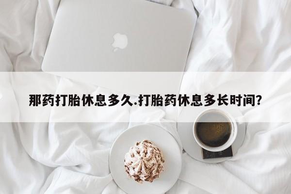 药流药购买联系那药打胎休息多久.打胎药休息多长时间？