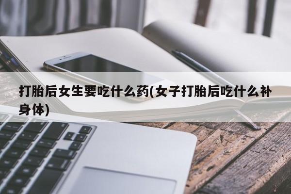药流药购买联系打胎后女生要吃什么药(女子打胎后吃什么补身体)