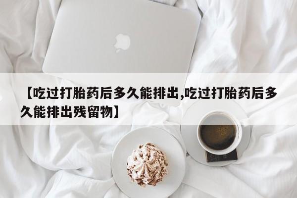 药流药购买联系【吃过打胎药后多久能排出,吃过打胎药后多久能排出残留物】