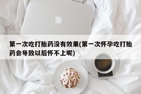 药流药购买联系第一次吃打胎药没有效果(第一次怀孕吃打胎药会导致以后怀不上呢)