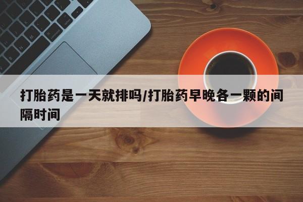 药流药购买联系打胎药是一天就排吗/打胎药早晚各一颗的间隔时间