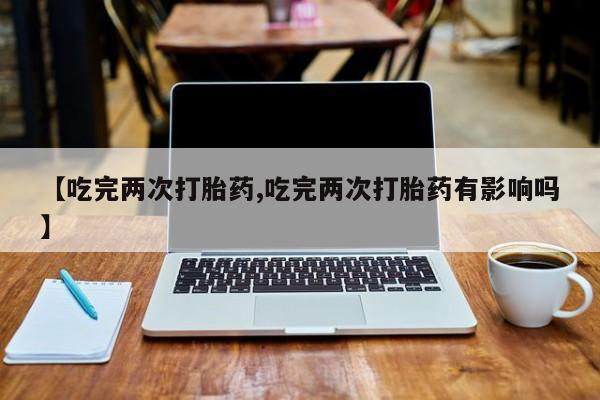 药流药购买联系【吃完两次打胎药,吃完两次打胎药有影响吗】