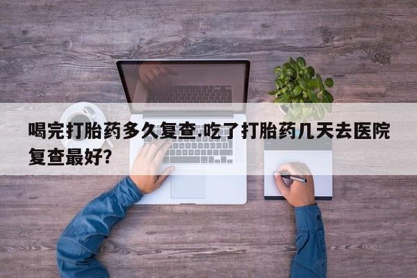 药流药购买联系喝完打胎药多久复查.吃了打胎药几天去医院复查最好？