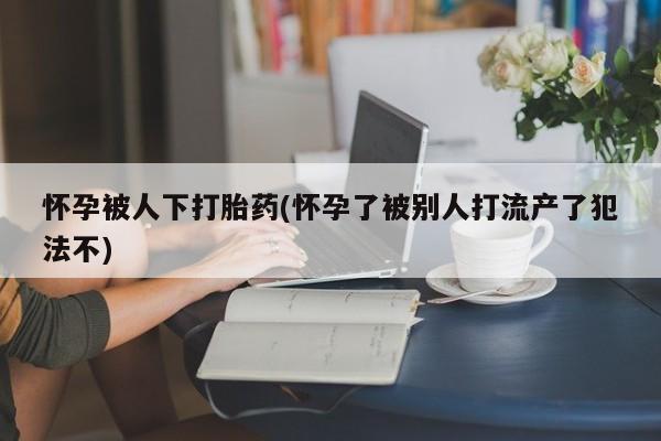 药流药购买联系怀孕被人下打胎药(怀孕了被别人打流产了犯法不)