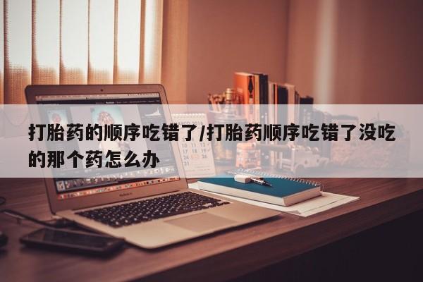 药流药购买联系打胎药的顺序吃错了/打胎药顺序吃错了没吃的那个药怎么办