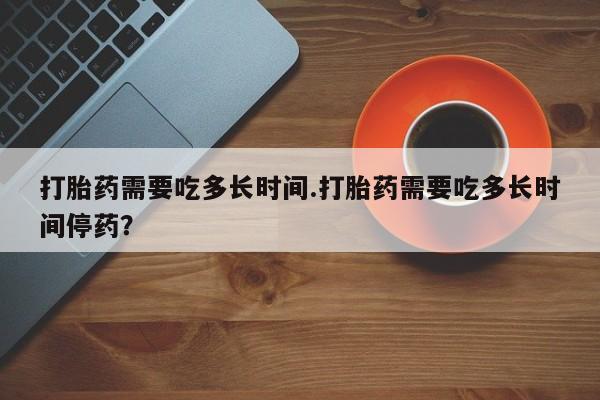 药流药购买联系打胎药需要吃多长时间.打胎药需要吃多长时间停药？
