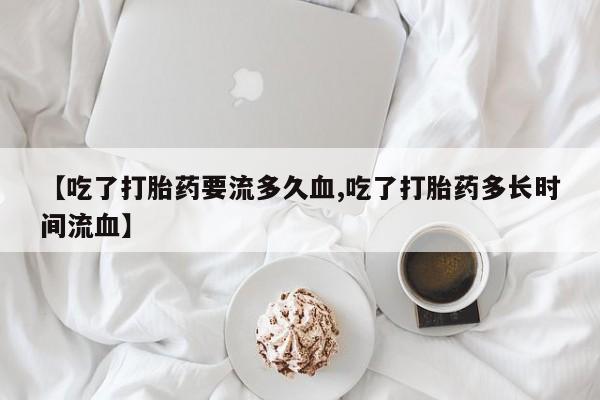 药流药购买联系【吃了打胎药要流多久血,吃了打胎药多长时间流血】