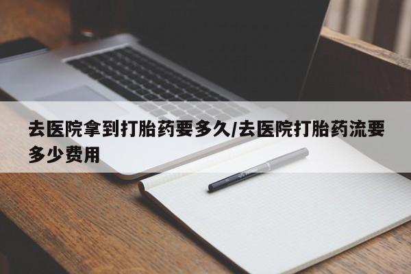 药流药购买联系去医院拿到打胎药要多久/去医院打胎药流要多少费用