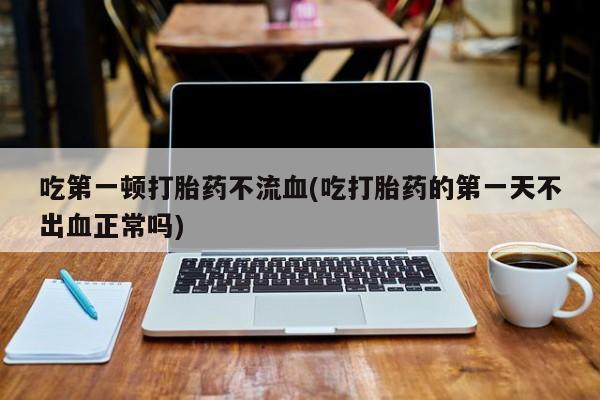 药流药购买联系吃第一顿打胎药不流血(吃打胎药的第一天不出血正常吗)