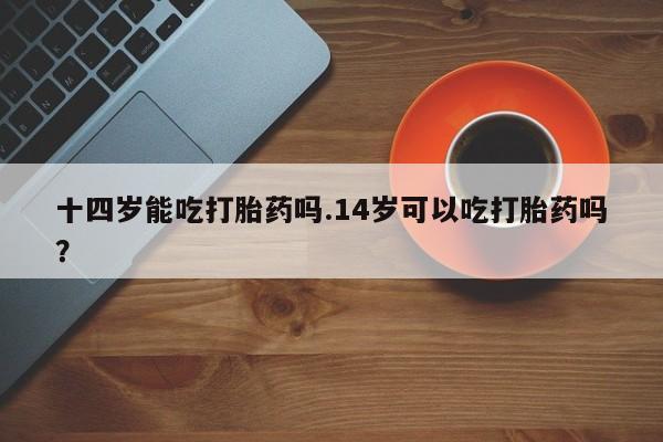 药流药购买联系十四岁能吃打胎药吗.14岁可以吃打胎药吗？