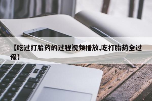 药流药购买联系【吃过打胎药的过程视频播放,吃打胎药全过程】