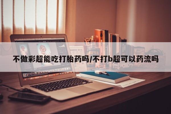 药流药购买联系不做彩超能吃打胎药吗/不打b超可以药流吗