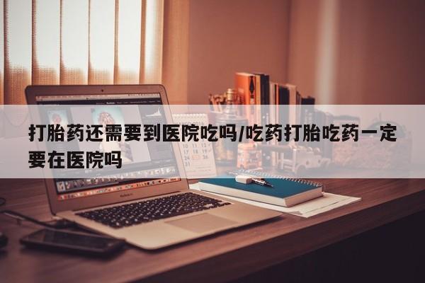 药流药购买联系打胎药还需要到医院吃吗/吃药打胎吃药一定要在医院吗