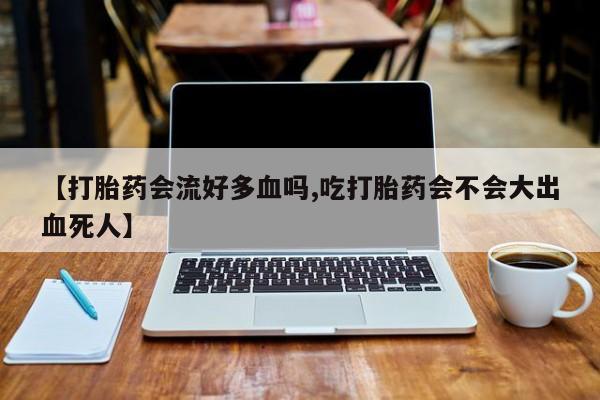 药流药购买联系【打胎药会流好多血吗,吃打胎药会不会大出血死人】
