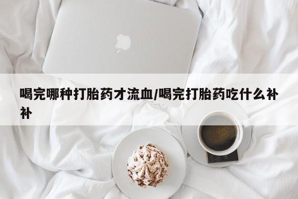 药流药购买联系喝完哪种打胎药才流血/喝完打胎药吃什么补补
