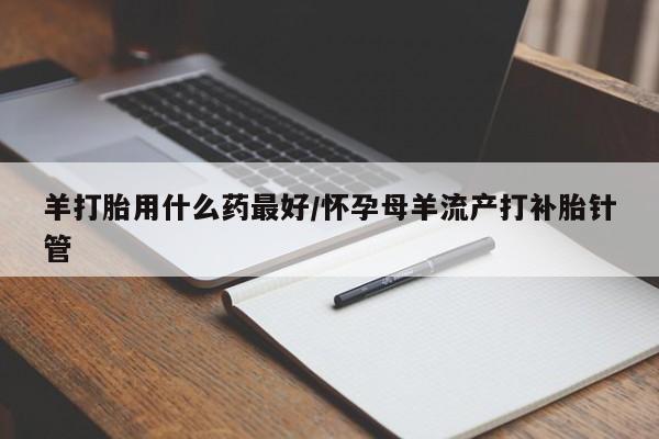 药流药购买联系羊打胎用什么药最好/怀孕母羊流产打补胎针管