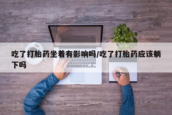 药流药购买联系吃了打胎药坐着有影响吗/吃了打胎药应该躺下吗