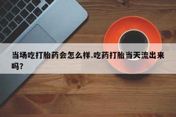 药流药购买联系当场吃打胎药会怎么样.吃药打胎当天流出来吗？