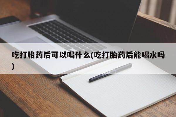 药流药购买联系吃打胎药后可以喝什么(吃打胎药后能喝水吗)
