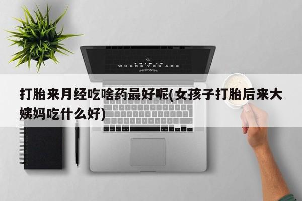药流药购买联系打胎来月经吃啥药最好呢(女孩子打胎后来大姨妈吃什么好)