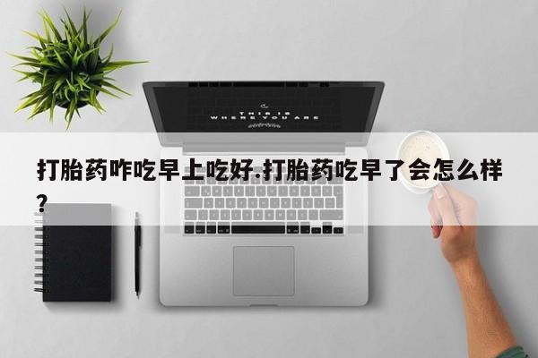 药流药购买联系打胎药咋吃早上吃好.打胎药吃早了会怎么样？