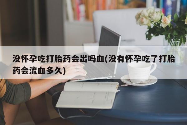 药流药购买联系没怀孕吃打胎药会出吗血(没有怀孕吃了打胎药会流血多久)