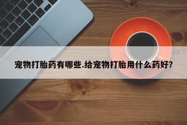 药流药购买联系宠物打胎药有哪些.给宠物打胎用什么药好？