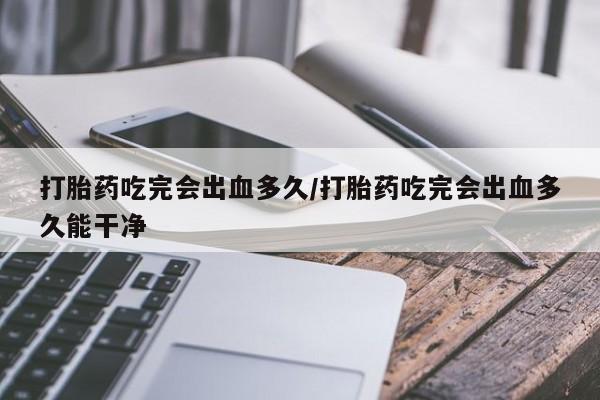 药流药购买联系打胎药吃完会出血多久/打胎药吃完会出血多久能干净