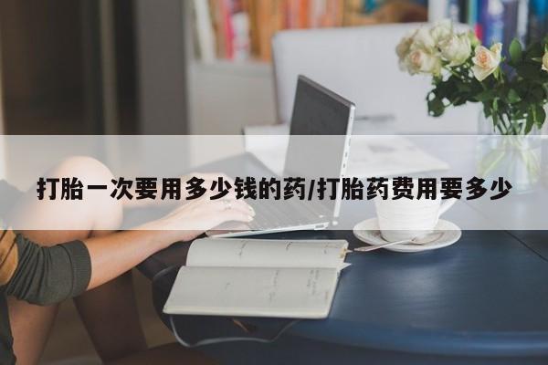 药流药购买联系打胎一次要用多少钱的药/打胎药费用要多少