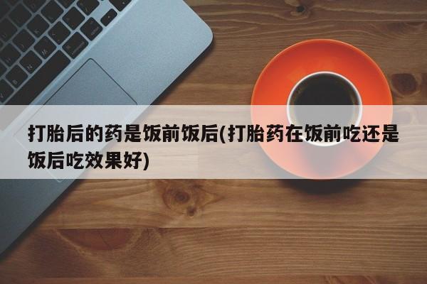 药流药购买联系打胎后的药是饭前饭后(打胎药在饭前吃还是饭后吃效果好)
