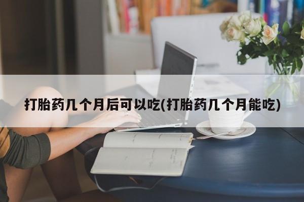 药流药购买联系打胎药几个月后可以吃(打胎药几个月能吃)