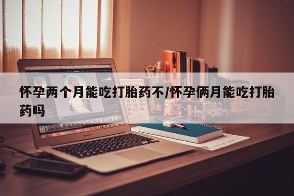 药流药购买联系怀孕两个月能吃打胎药不/怀孕俩月能吃打胎药吗