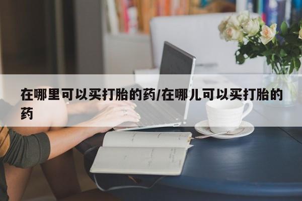 药流药购买联系在哪里可以买打胎的药/在哪儿可以买打胎的药