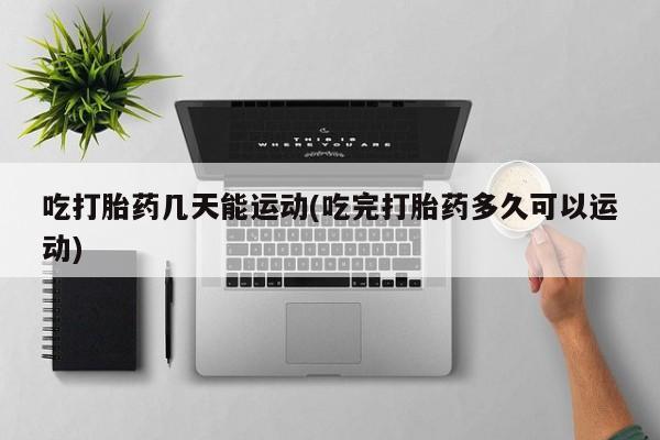 药流药购买联系吃打胎药几天能运动(吃完打胎药多久可以运动)