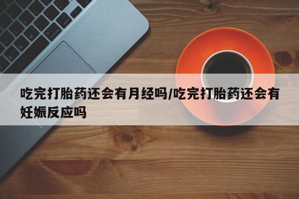 药流药购买联系吃完打胎药还会有月经吗/吃完打胎药还会有妊娠反应吗